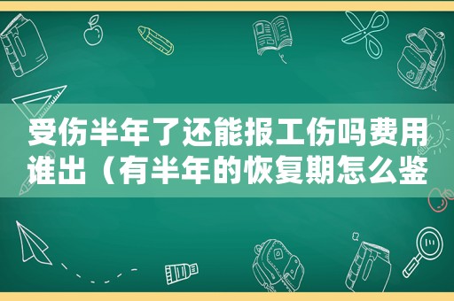 受傷半年了還能報工傷嗎費用誰出（有半年的恢復(fù)期怎么鑒定工傷）