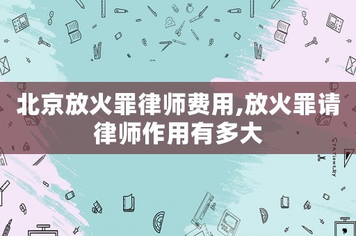 北京放火罪律師費用,放火罪請律師作用有多大