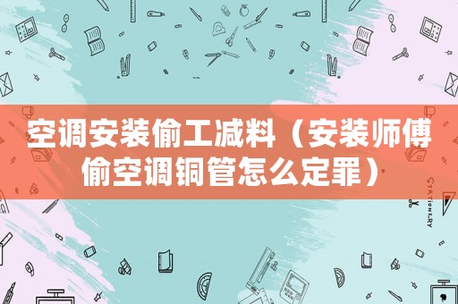 空調(diào)安裝偷工減料（安裝師傅偷空調(diào)銅管怎么定罪）