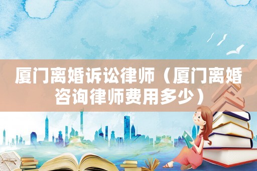 廈門離婚訴訟律師（廈門離婚咨詢律師費用多少）