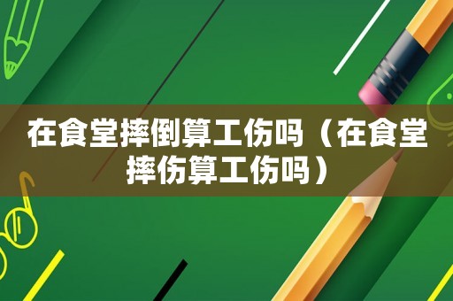在食堂摔倒算工傷嗎（在食堂摔傷算工傷嗎）