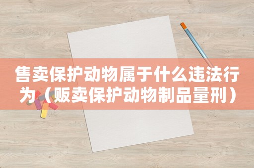 售賣保護(hù)動(dòng)物屬于什么違法行為（販賣保護(hù)動(dòng)物制品量刑）