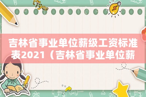吉林省事業(yè)單位薪級(jí)工資標(biāo)準(zhǔn)表2021（吉林省事業(yè)單位薪級(jí)工資標(biāo)準(zhǔn)）