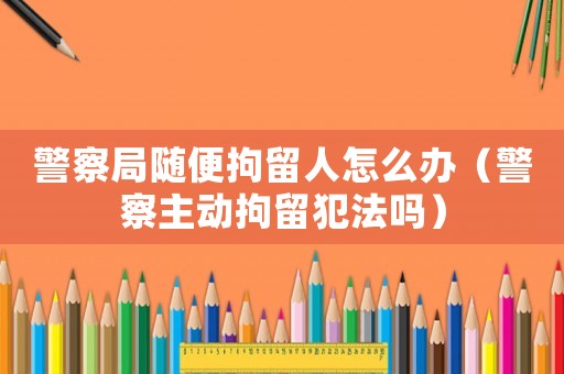 警察局隨便拘留人怎么辦（警察主動拘留犯法嗎）