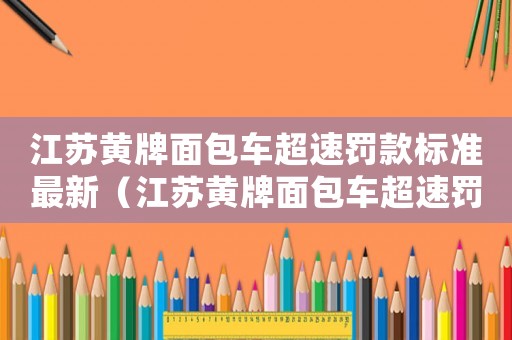江蘇黃牌面包車超速罰款標(biāo)準(zhǔn)最新（江蘇黃牌面包車超速罰款標(biāo)準(zhǔn)）
