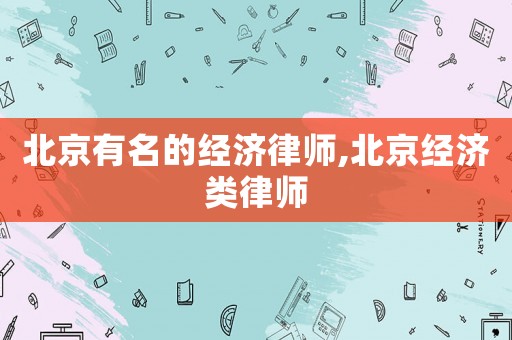 北京有名的經(jīng)濟(jì)律師,北京經(jīng)濟(jì)類律師