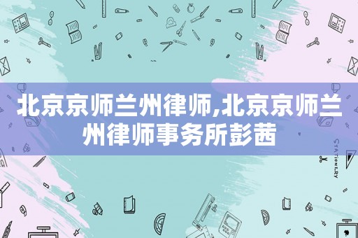 北京京師蘭州律師,北京京師蘭州律師事務(wù)所彭茜