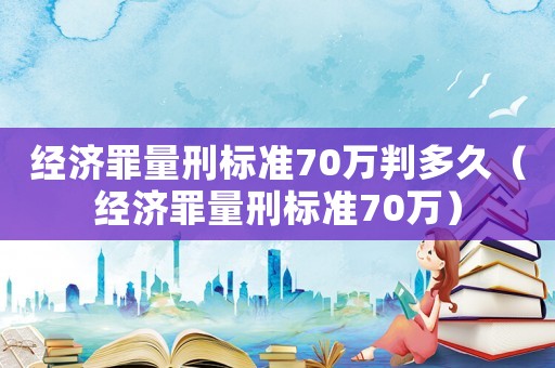 經(jīng)濟(jì)罪量刑標(biāo)準(zhǔn)70萬(wàn)判多久（經(jīng)濟(jì)罪量刑標(biāo)準(zhǔn)70萬(wàn)）