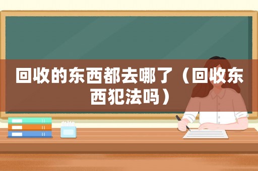 回收的東西都去哪了（回收東西犯法嗎）