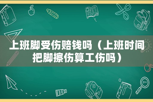 上班腳受傷賠錢嗎（上班時(shí)間把腳擦傷算工傷嗎）