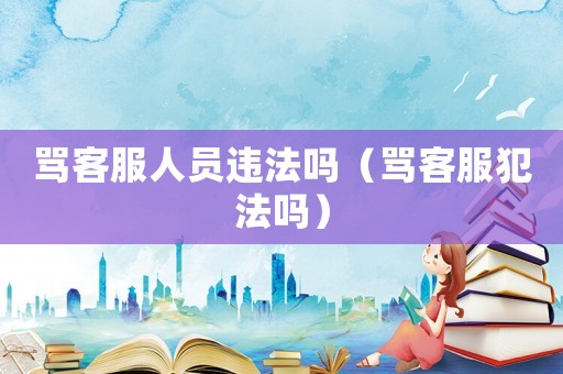 罵客服人員違法嗎（罵客服犯法嗎）
