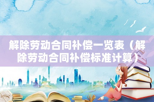 解除勞動合同補償一覽表（解除勞動合同補償標(biāo)準(zhǔn)計算）