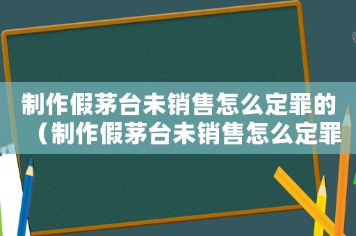 制作假茅臺未銷售怎么定罪的（制作假茅臺未銷售怎么定罪）