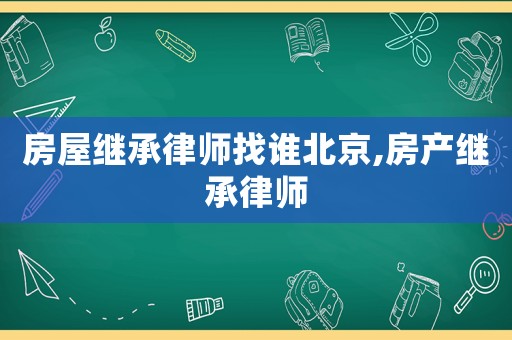 房屋繼承律師找誰(shuí)北京,房產(chǎn)繼承律師