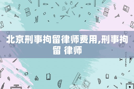 北京刑事拘留律師費用,刑事拘留 律師