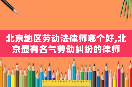 北京地區(qū)勞動法律師哪個好,北京最有名氣勞動糾紛的律師