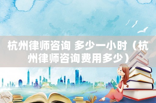 杭州律師咨詢 多少一小時(shí)（杭州律師咨詢費(fèi)用多少）