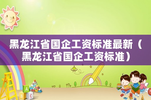 黑龍江省國企工資標準最新（黑龍江省國企工資標準）