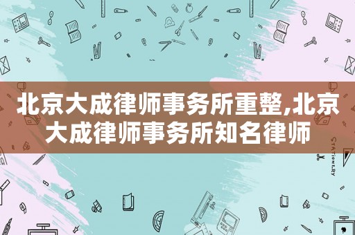 北京大成律師事務(wù)所重整,北京大成律師事務(wù)所知名律師