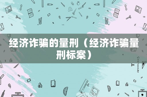 經(jīng)濟詐騙的量刑（經(jīng)濟詐騙量刑標案）