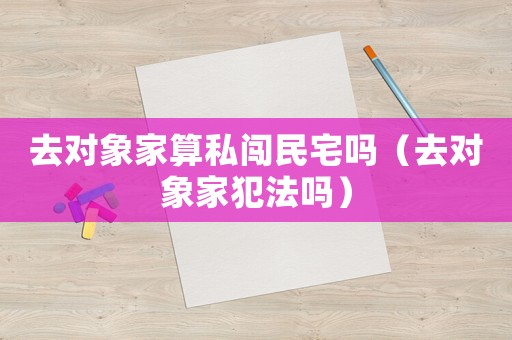 去對(duì)象家算私闖民宅嗎（去對(duì)象家犯法嗎）