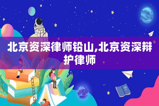 北京資深律師鉛山,北京資深辯護律師