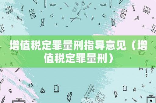 增值稅定罪量刑指導(dǎo)意見（增值稅定罪量刑）