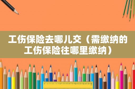 工傷保險(xiǎn)去哪兒交（需繳納的工傷保險(xiǎn)往哪里繳納）