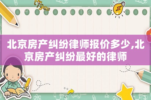 北京房產(chǎn)糾紛律師報(bào)價(jià)多少,北京房產(chǎn)糾紛最好的律師