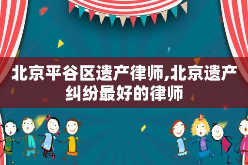 北京平谷區(qū)遺產(chǎn)律師,北京遺產(chǎn)糾紛最好的律師