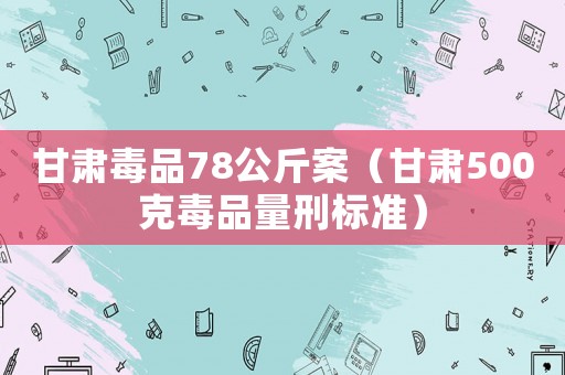 甘肅毒品78公斤案（甘肅500克毒品量刑標(biāo)準(zhǔn)）