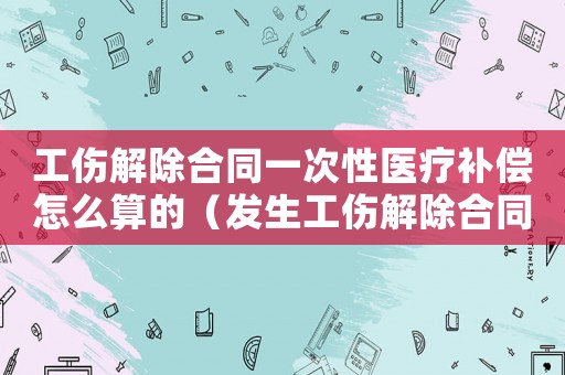 工傷解除合同一次性醫(yī)療補(bǔ)償怎么算的（發(fā)生工傷解除合同）
