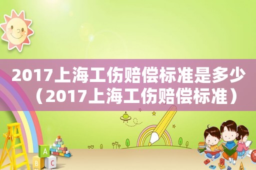 2017上海工傷賠償標(biāo)準(zhǔn)是多少（2017上海工傷賠償標(biāo)準(zhǔn)）