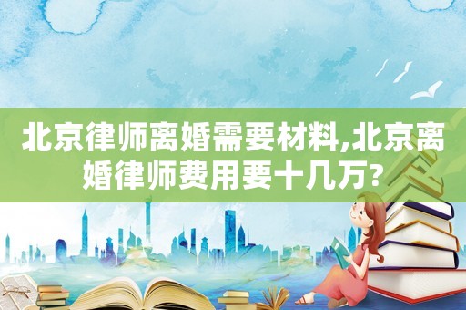 北京律師離婚需要材料,北京離婚律師費(fèi)用要十幾萬(wàn)?