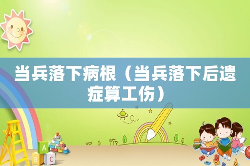 當(dāng)兵落下病根（當(dāng)兵落下后遺癥算工傷）
