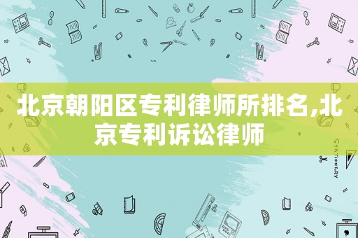 北京朝陽區(qū)專利律師所排名,北京專利訴訟律師