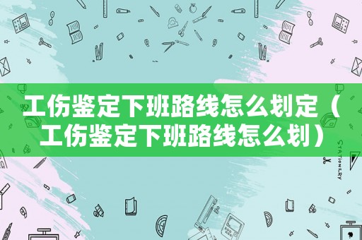 工傷鑒定下班路線怎么劃定（工傷鑒定下班路線怎么劃）