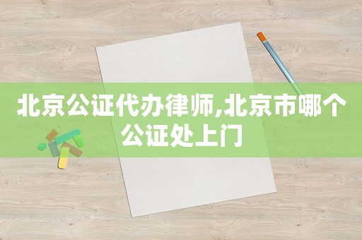 北京公證代辦律師,北京市哪個公證處上門