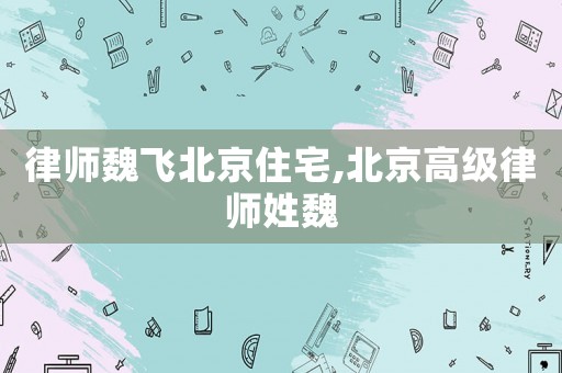 律師魏飛北京住宅,北京高級(jí)律師姓魏