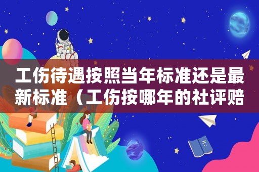 工傷待遇按照當(dāng)年標(biāo)準(zhǔn)還是最新標(biāo)準(zhǔn)（工傷按哪年的社評(píng)賠償）