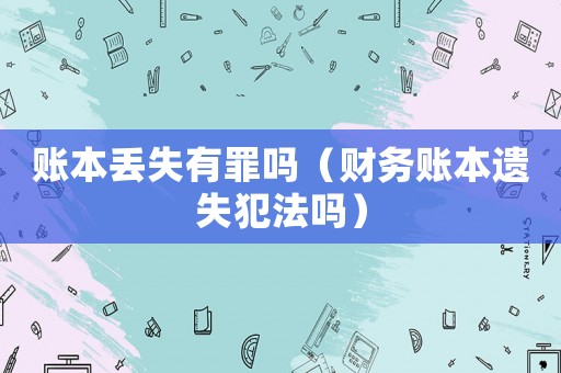 賬本丟失有罪嗎（財(cái)務(wù)賬本遺失犯法嗎）