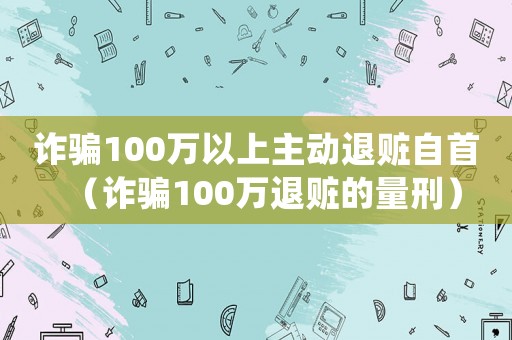 詐騙100萬(wàn)以上主動(dòng)退贓自首（詐騙100萬(wàn)退贓的量刑）
