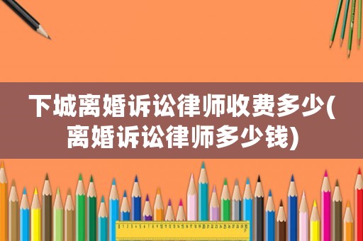下城離婚訴訟律師收費多少(離婚訴訟律師多少錢)