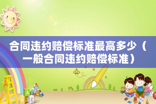 合同違約賠償標(biāo)準(zhǔn)最高多少（一般合同違約賠償標(biāo)準(zhǔn)）