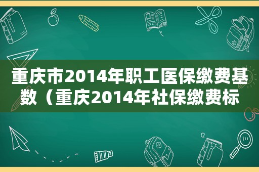 重慶市2014年職工醫(yī)保繳費基數(shù)（重慶2014年社保繳費標準）