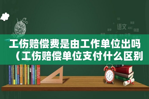 工傷賠償費是由工作單位出嗎（工傷賠償單位支付什么區(qū)別）