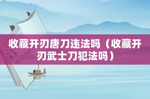 收藏開(kāi)刃唐刀違法嗎（收藏開(kāi)刃武士刀犯法嗎）