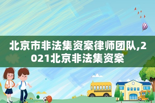 北京市非法集資案律師團(tuán)隊(duì),2021北京非法集資案