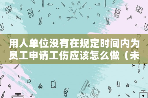 用人單位沒有在規(guī)定時間內(nèi)為員工申請工傷應(yīng)該怎么做（未在規(guī)定期限內(nèi)申報(bào)工傷）