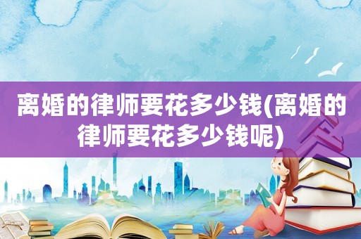 離婚的律師要花多少錢(離婚的律師要花多少錢呢)